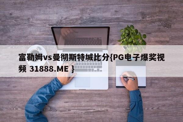 富勒姆vs曼彻斯特城比分{PG电子爆奖视频 31888.ME }