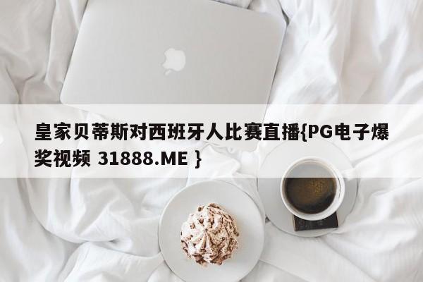 皇家贝蒂斯对西班牙人比赛直播{PG电子爆奖视频 31888.ME }