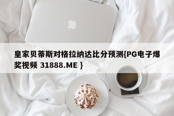 皇家贝蒂斯对格拉纳达比分预测{PG电子爆奖视频 31888.ME }