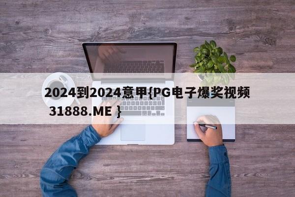 2024到2024意甲{PG电子爆奖视频 31888.ME }