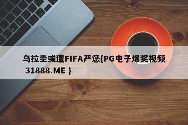 乌拉圭或遭FIFA严惩{PG电子爆奖视频 31888.ME }