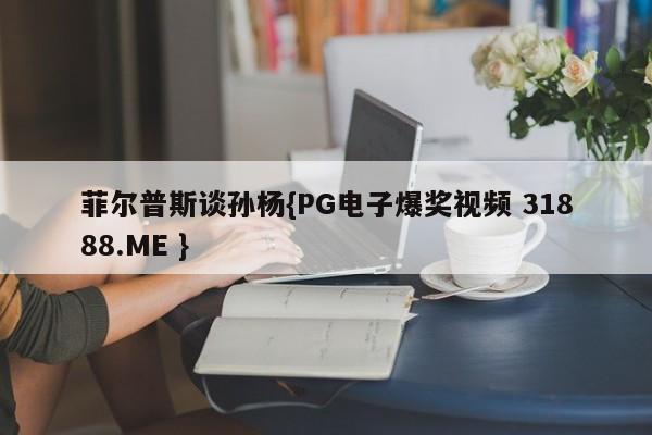 菲尔普斯谈孙杨{PG电子爆奖视频 31888.ME }